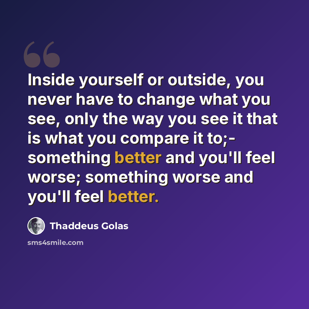 “Inside yourself or outside, you never have to change what you see, only the way you see it that is what you compare it to;- something better and you'll feel worse; something worse and you'll feel better.” quote by Thaddeus Golas
