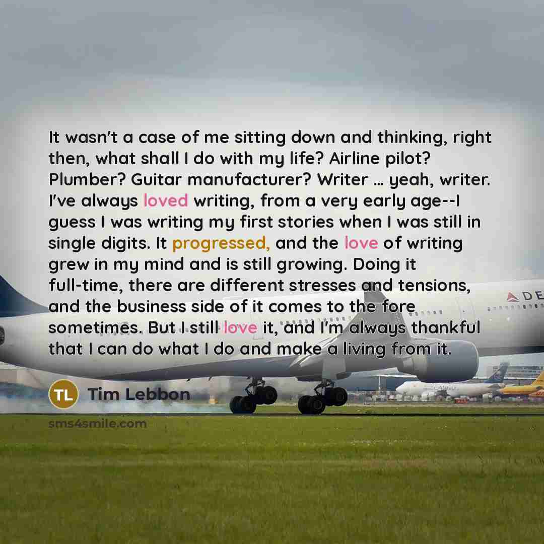 “It wasn't a case of me sitting down and thinking, right then, what shall I do with my life? Airline pilot? Plumber? Guitar manufacturer? Writer … yeah, writer. I've always loved writing, from a very early age--I guess I was writing my first stories when I was still in single digits. It progressed…” quote by Tim Lebbon