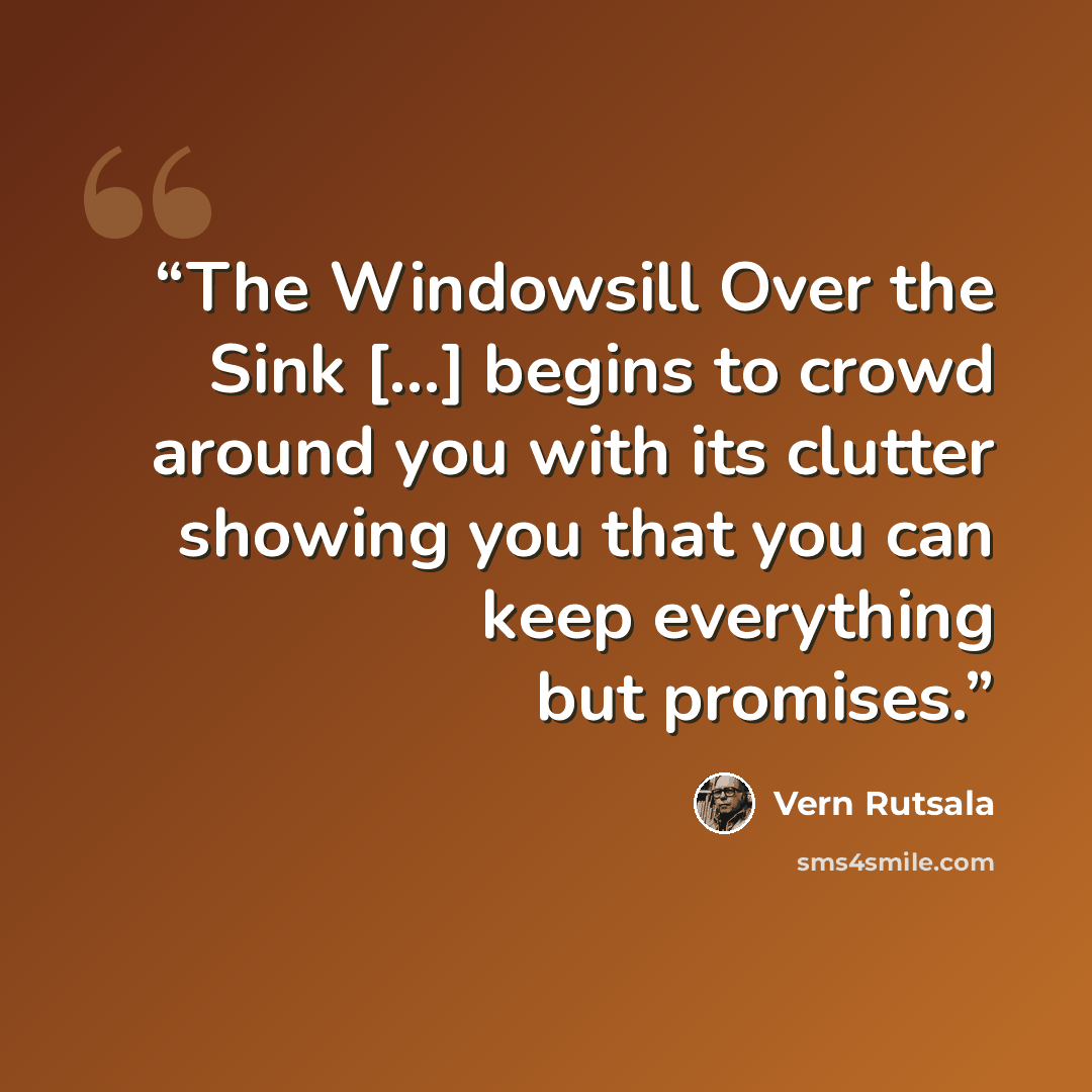 “The Windowsill Over the Sink [...] begins to crowd around you with its clutter showing you that you can keep everything but promises.” quote by Vern Rutsala
