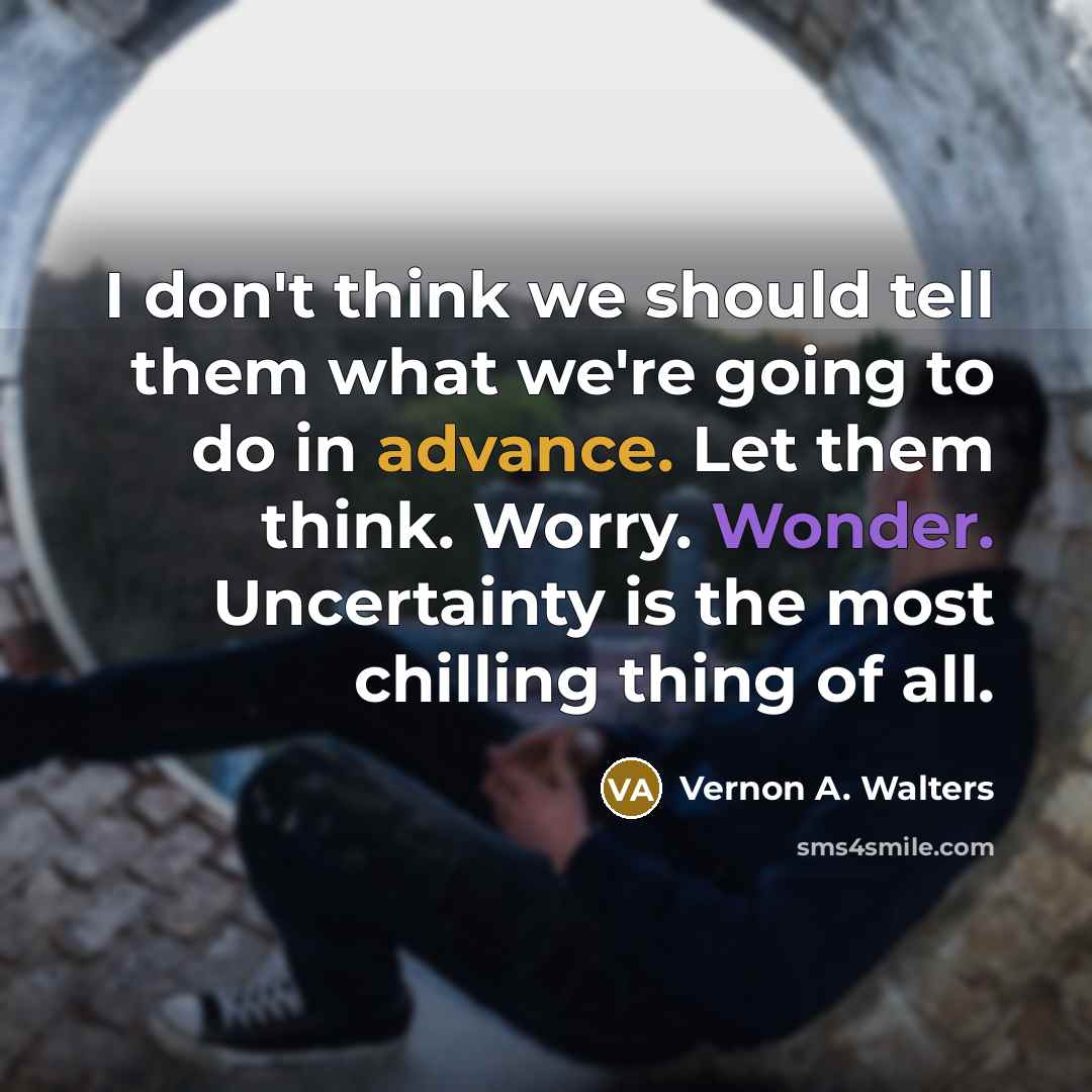 “I don't think we should tell them what we're going to do in advance. Let them think. Worry. Wonder. Uncertainty is the most chilling thing of all.” quote by Vernon A. Walters