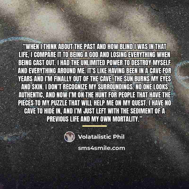 “When I think about the past and how blind I was in that life, I compare it to being a god and losing everything when being cast out. I had the unlimited power to destroy myself and everything around me. It’s like having been in a cave for years and I’m finally out of the cave. The sun burns my…” quote by Volatalistic Phil