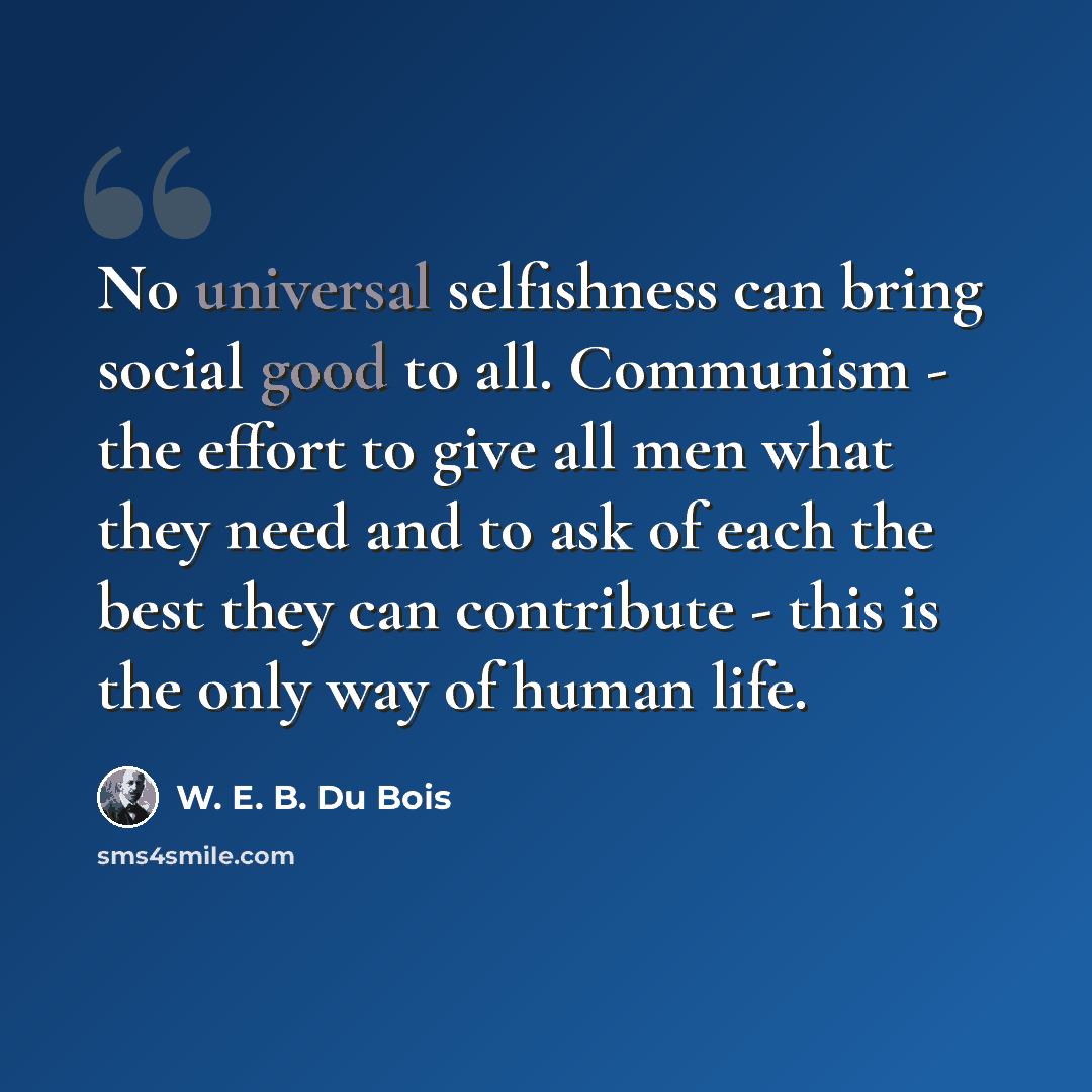 “No universal selfishness can bring social good to all. Communism - the effort to give all men what they need and to ask of each the best they can contribute - this is the only way of human life.” quote by W. E. B. Du Bois