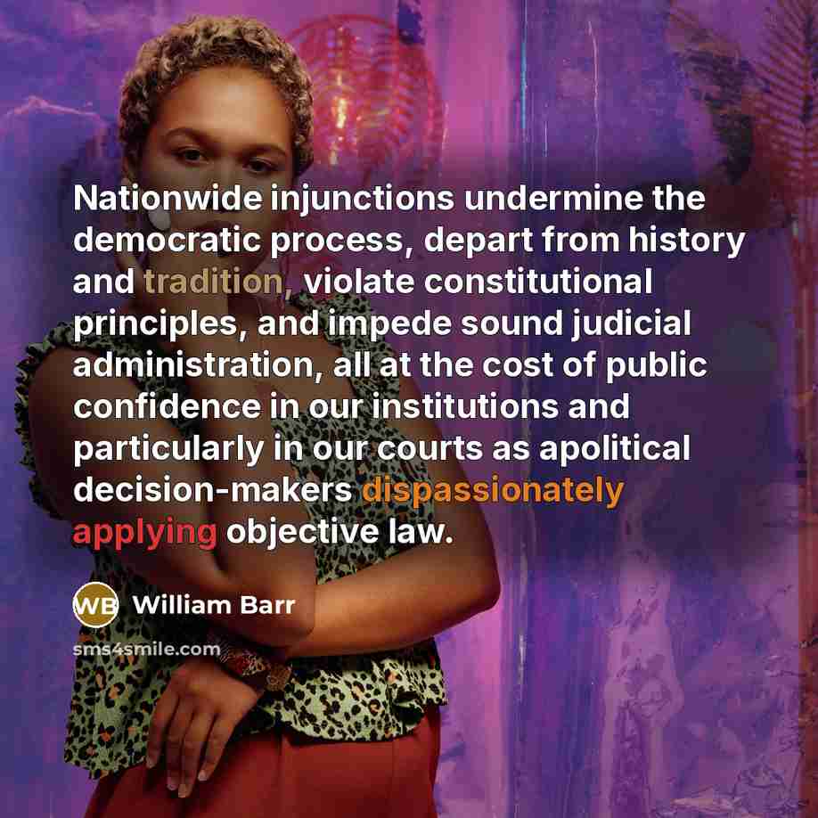 “Nationwide injunctions undermine the democratic process, depart from history and tradition, violate constitutional principles, and impede sound judicial administration, all at the cost of public confidence in our institutions and particularly in our courts as apolitical decision-makers…” quote by William Barr