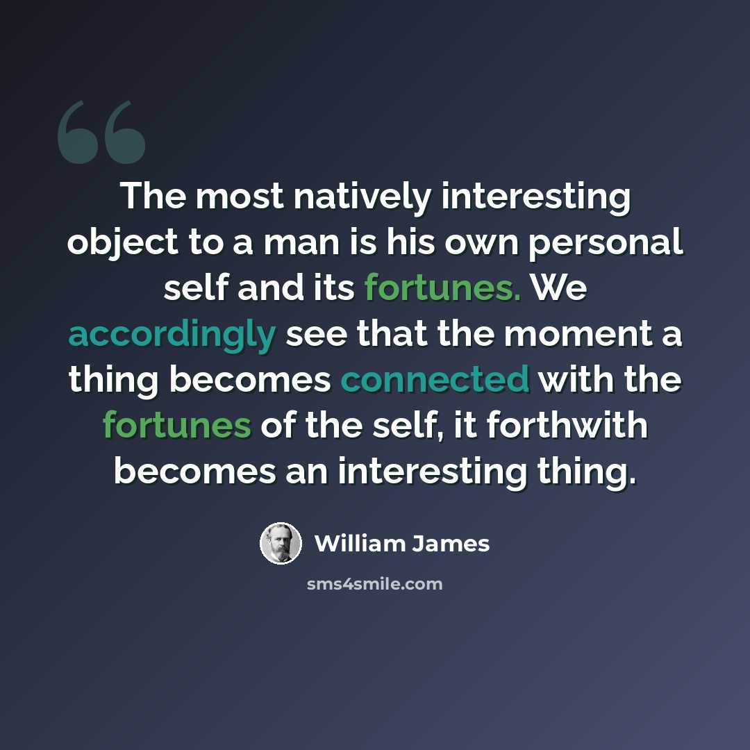 “The most natively interesting object to a man is his own personal self and its fortunes. We accordingly see that the moment a thing becomes connected with the fortunes of the self, it forthwith becomes an interesting thing.” quote by William James
