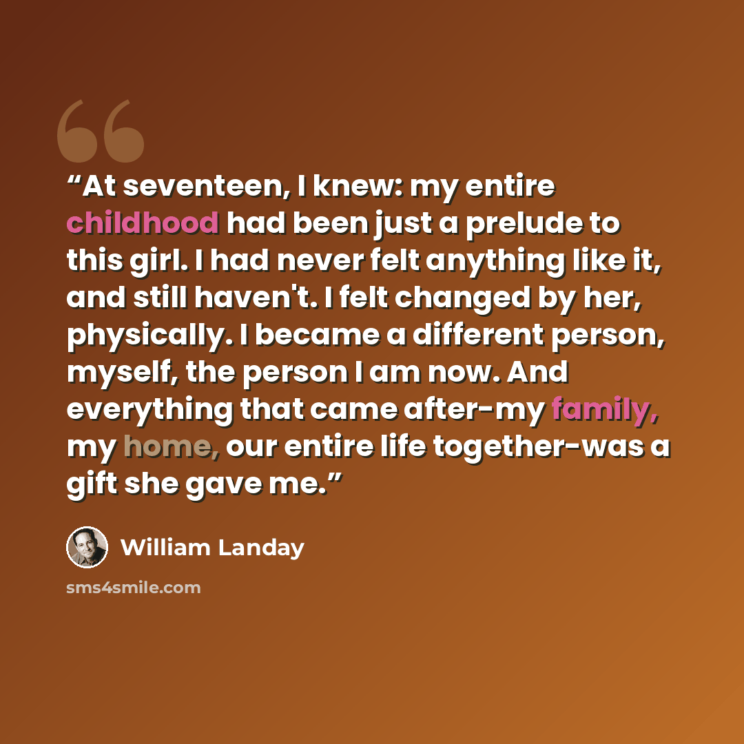 “At seventeen, I knew: my entire childhood had been just a prelude to this girl. I had never felt anything like it, and still haven't. I felt changed by her, physically. I became a different person, myself, the person I am now. And everything that came after-my family, my home, our entire life…” quote by William Landay