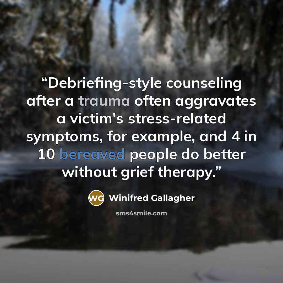 “Debriefing-style counseling after a trauma often aggravates a victim's stress-related symptoms, for example, and 4 in 10 bereaved people do better without grief therapy.” quote by Winifred Gallagher