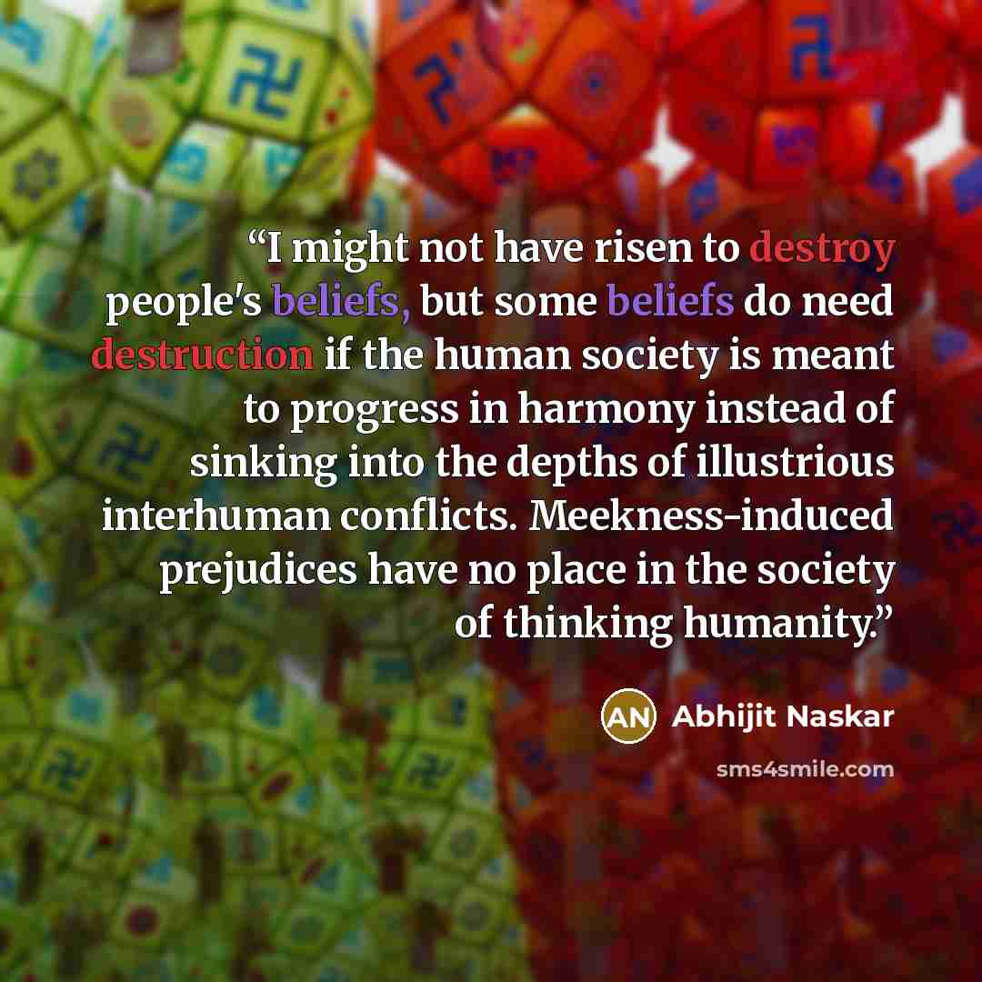“I might not have risen to destroy people's beliefs, but some beliefs do need destruction if the human society is meant to progress in harmony instead of sinking into the depths of illustrious interhuman conflicts. Meekness-induced prejudices have no place in the society of thinking humanity.” quote by Abhijit Naskar
