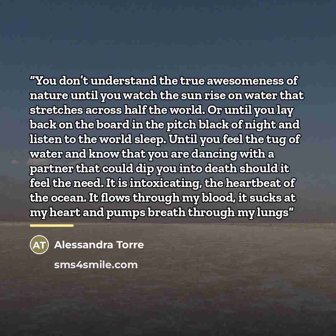 “You don’t understand the true awesomeness of nature until you watch the sun rise on water that stretches across half the world. Or until you lay back on the board in the pitch black of night and listen to the world sleep. Until you feel the tug of water and know that you are dancing with a partner…” quote by Alessandra Torre