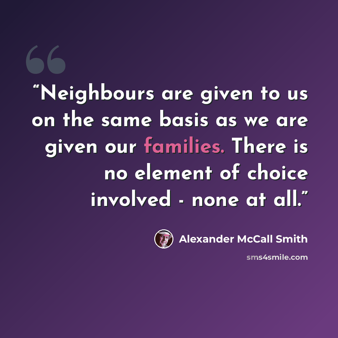“Neighbours are given to us on the same basis as we are given our families. There is no element of choice involved - none at all.” quote by Alexander McCall Smith