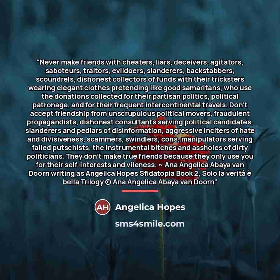 “Never make friends with cheaters, liars, deceivers, agitators, saboteurs, traitors, evildoers, slanderers, backstabbers, scoundrels, dishonest collectors of funds with their tricksters wearing elegant clothes pretending like good samaritans, who use the donations collected for their partisan…” quote by Angelica Hopes