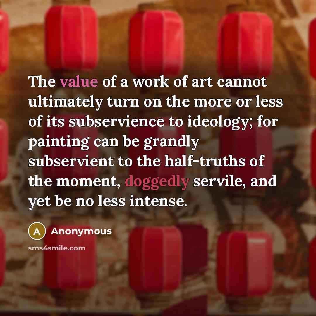 “The value of a work of art cannot ultimately turn on the more or less of its subservience to ideology; for painting can be grandly subservient to the half-truths of the moment, doggedly servile, and yet be no less intense.” quote by Anonymous