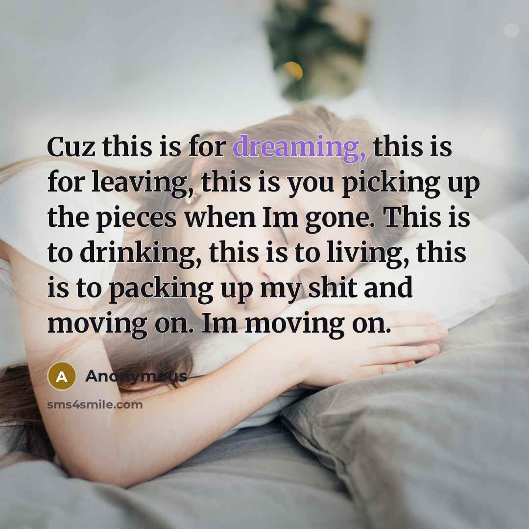 “Cuz this is for dreaming, this is for leaving, this is you picking up the pieces when Im gone. This is to drinking, this is to living, this is to packing up my shit and moving on. Im moving on.” quote by Anonymous