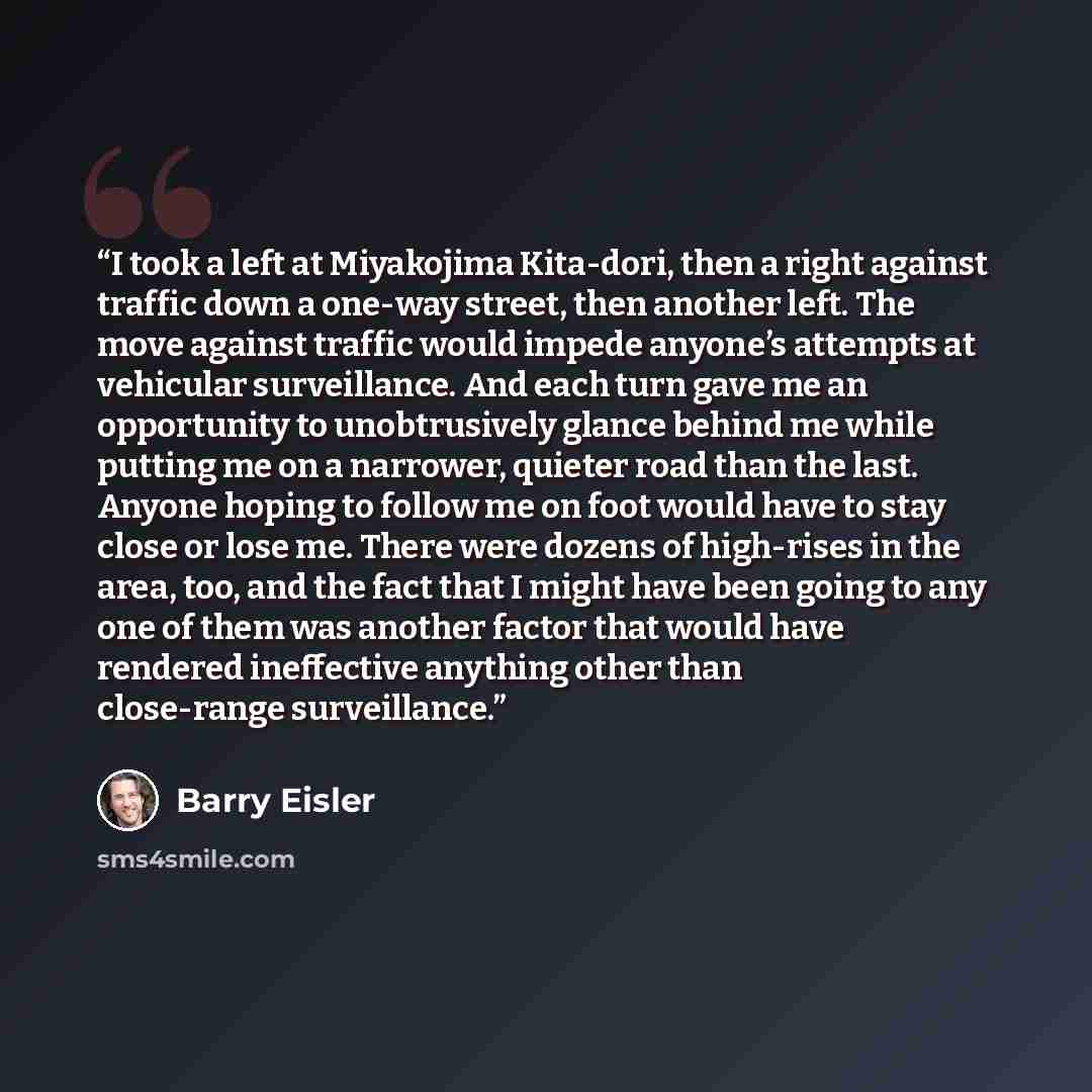 “I took a left at Miyakojima Kita-dori, then a right against traffic down a one-way street, then another left. The move against traffic would impede anyone’s attempts at vehicular surveillance. And each turn gave me an opportunity to unobtrusively glance behind me while putting me on a narrower…” quote by Barry Eisler