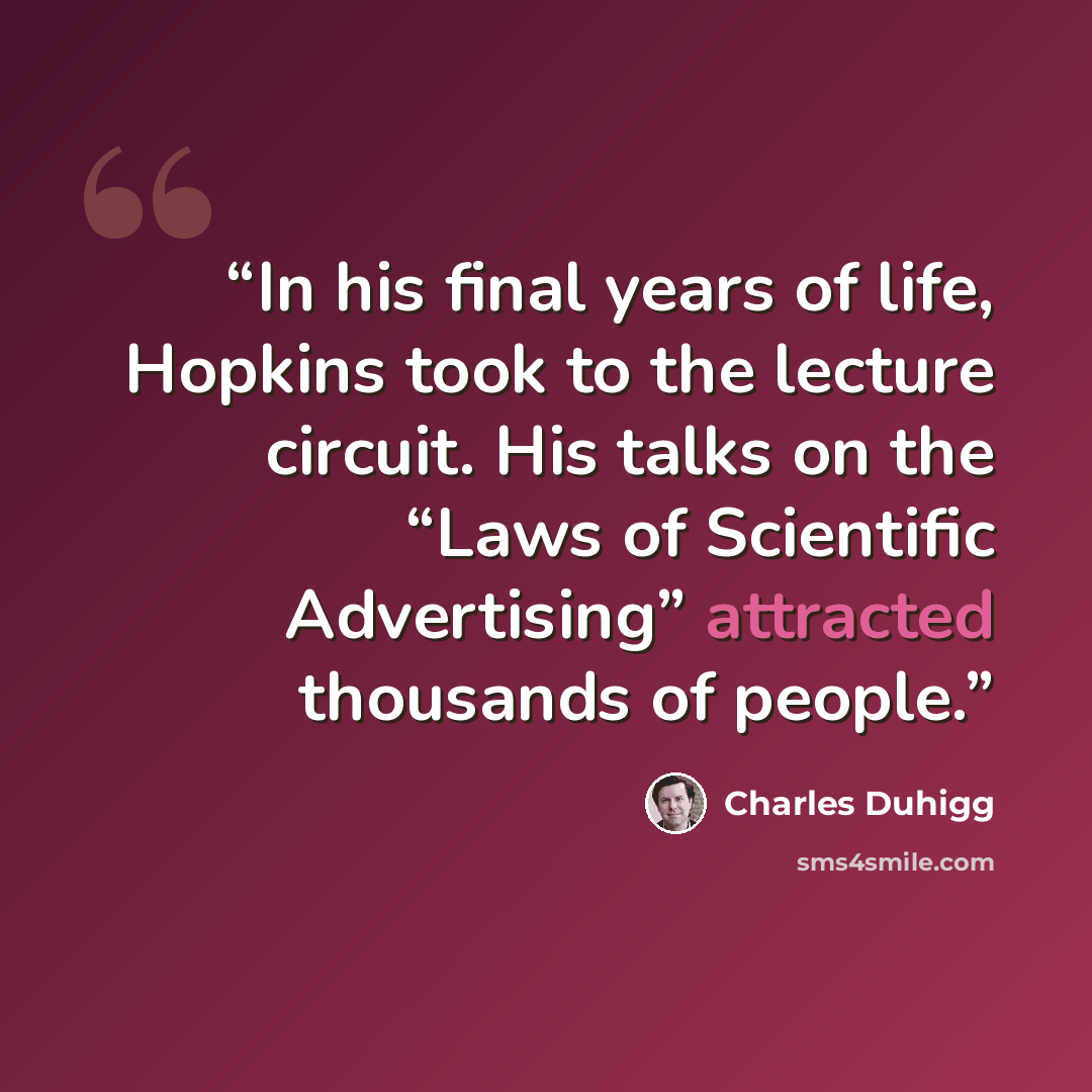 “In his final years of life, Hopkins took to the lecture circuit. His talks on the “Laws of Scientific Advertising” attracted thousands of people.” quote by Charles Duhigg