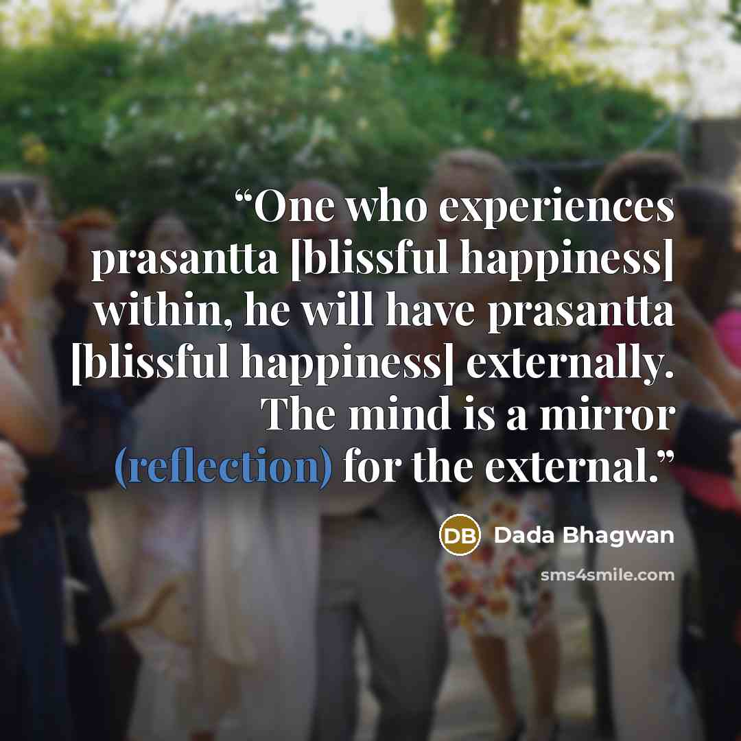 “One who experiences prasantta [blissful happiness] within, he will have prasantta [blissful happiness] externally. The mind is a mirror (reflection) for the external.” quote by Dada Bhagwan