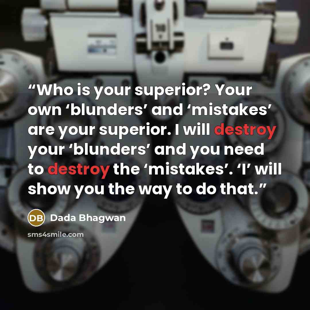 “Who is your superior? Your own ‘blunders’ and ‘mistakes’ are your superior. I will destroy your ‘blunders’ and you need to destroy the ‘mistakes’. ‘I’ will show you the way to do that.” quote by Dada Bhagwan