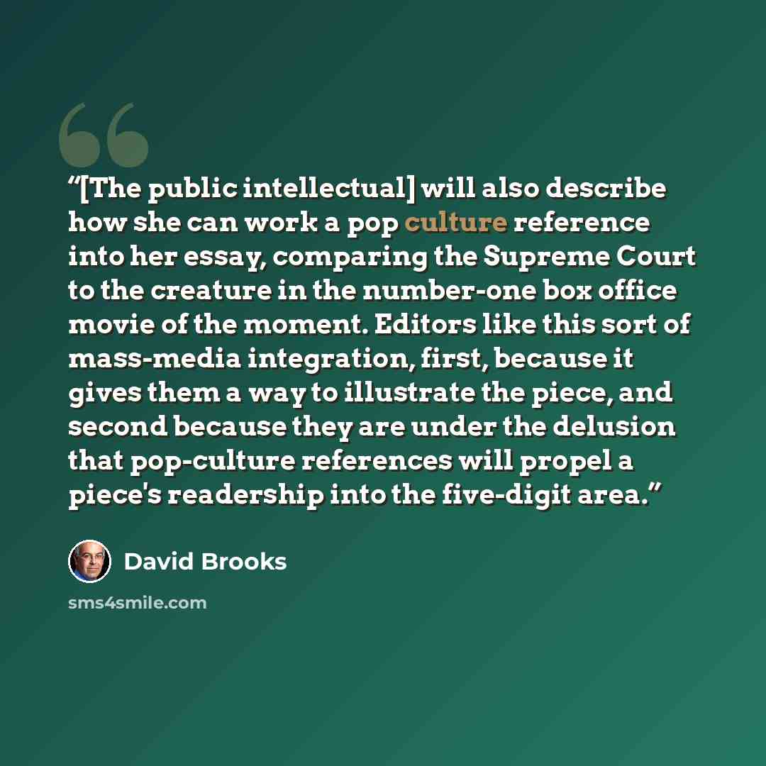 “[The public intellectual] will also describe how she can work a pop culture reference into her essay, comparing the Supreme Court to the creature in the number-one box office movie of the moment. Editors like this sort of mass-media integration, first, because it gives them a way to illustrate the…” quote by David Brooks