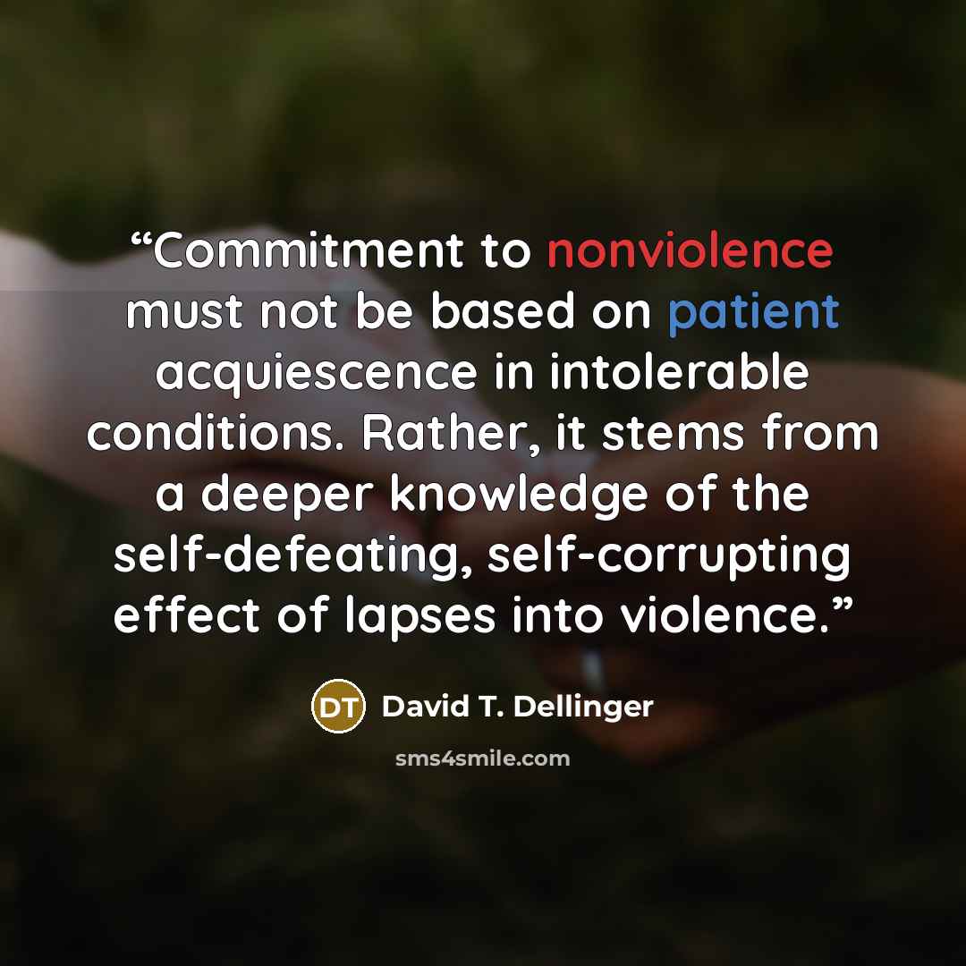 “Commitment to nonviolence must not be based on patient acquiescence in intolerable conditions. Rather, it stems from a deeper knowledge of the self-defeating, self-corrupting effect of lapses into violence.” quote by David T. Dellinger