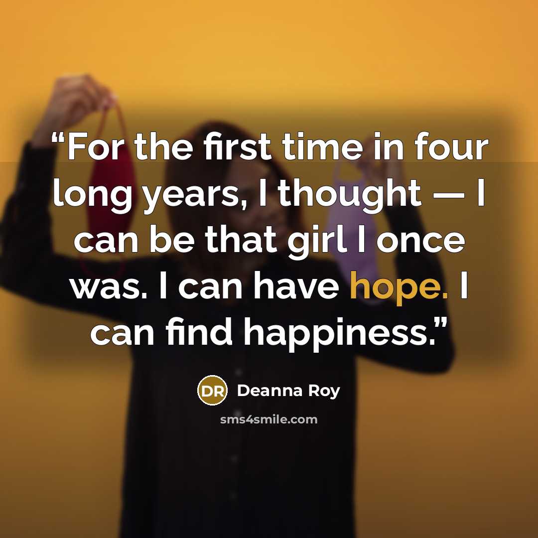 “For the first time in four long years, I thought — I can be that girl I once was. I can have hope. I can find happiness.” quote by Deanna Roy