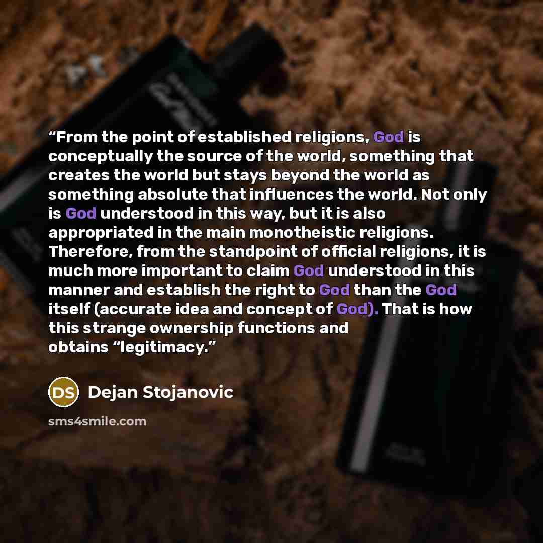 “From the point of established religions, God is conceptually the source of the world, something that creates the world but stays beyond the world as something absolute that influences the world. Not only is God understood in this way, but it is also appropriated in the main monotheistic religions…” quote by Dejan Stojanovic