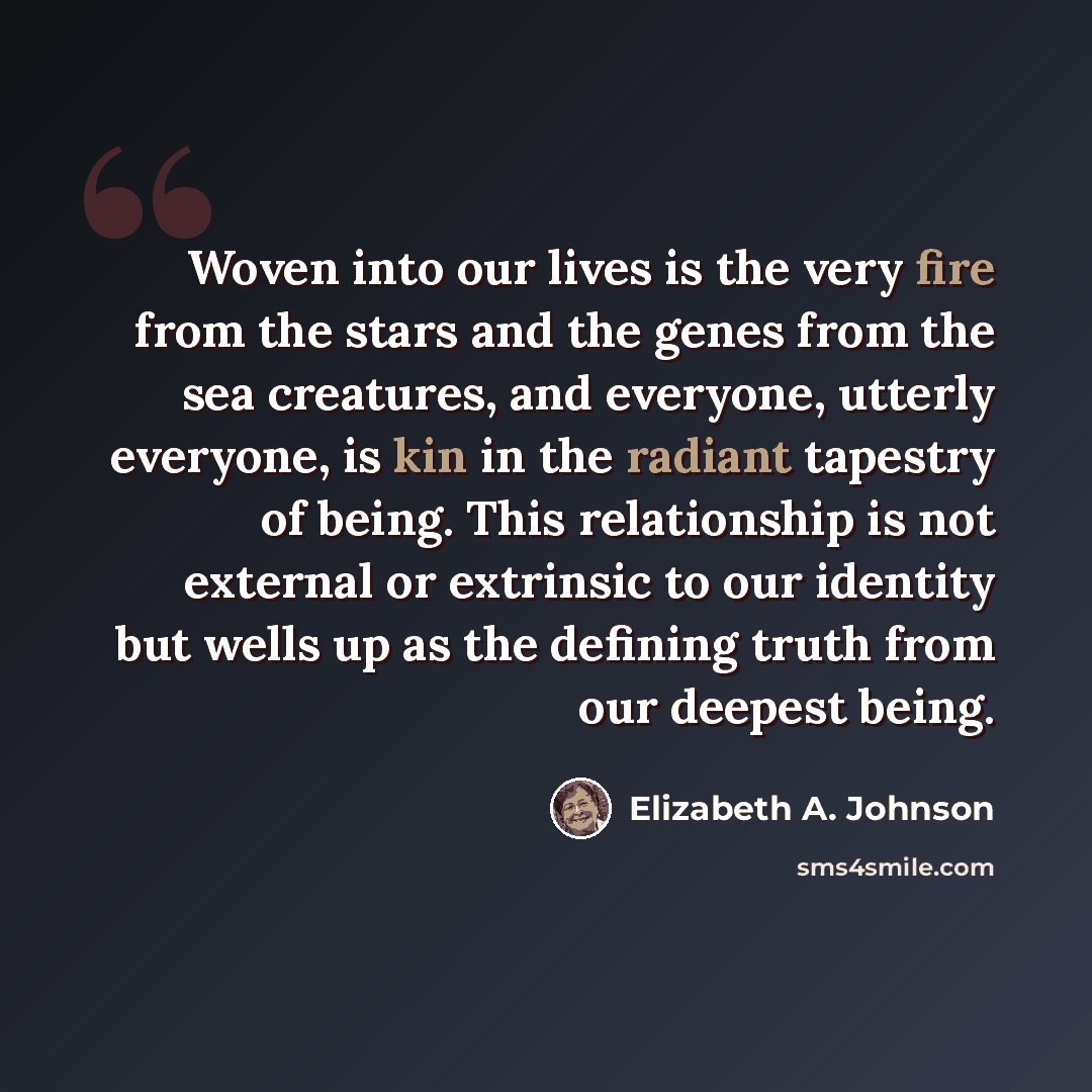 “Woven into our lives is the very fire from the stars and the genes from the sea creatures, and everyone, utterly everyone, is kin in the radiant tapestry of being. This relationship is not external or extrinsic to our identity but wells up as the defining truth from our deepest being.” quote by Elizabeth A. Johnson