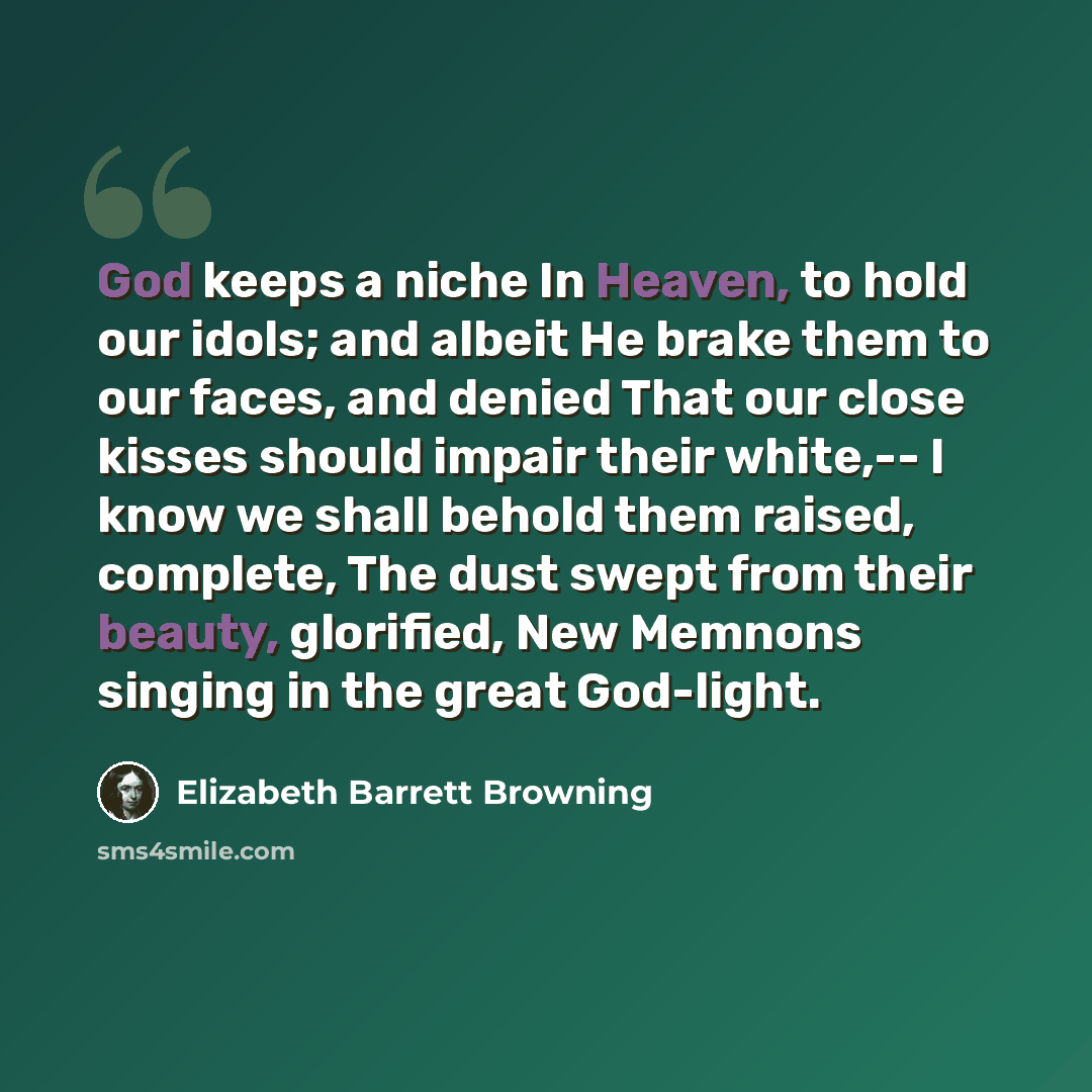 “God keeps a niche In Heaven, to hold our idols; and albeit He brake them to our faces, and denied That our close kisses should impair their white,-- I know we shall behold them raised, complete, The dust swept from their beauty, glorified, New Memnons singing in the great God-light.” quote by Elizabeth Barrett Browning