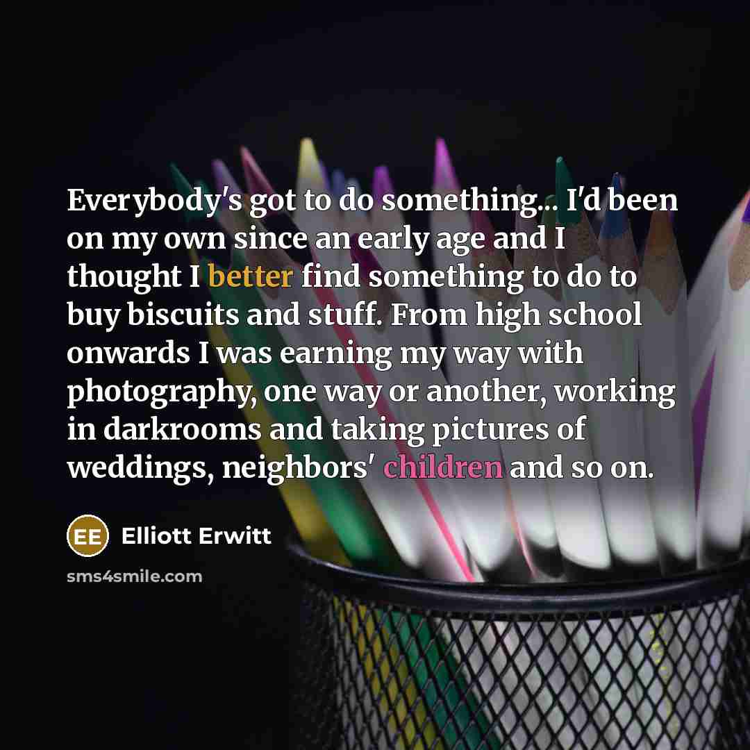 “Everybody's got to do something... I'd been on my own since an early age and I thought I better find something to do to buy biscuits and stuff. From high school onwards I was earning my way with photography, one way or another, working in darkrooms and taking pictures of weddings, neighbors'…” quote by Elliott Erwitt