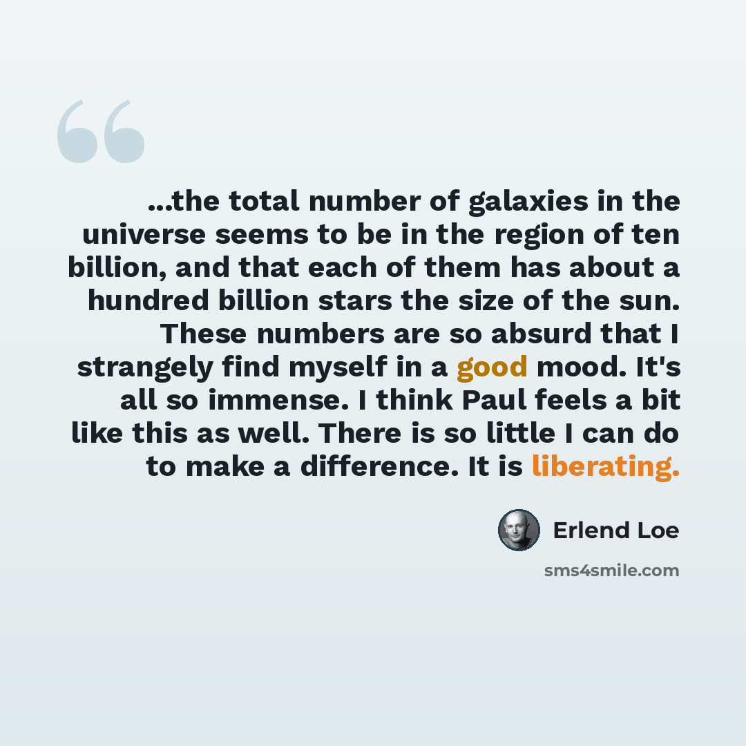 “...the total number of galaxies in the universe seems to be in the region of ten billion, and that each of them has about a hundred billion stars the size of the sun. These numbers are so absurd that I strangely find myself in a good mood. It's all so immense. I think Paul feels a bit like this as…” quote by Erlend Loe