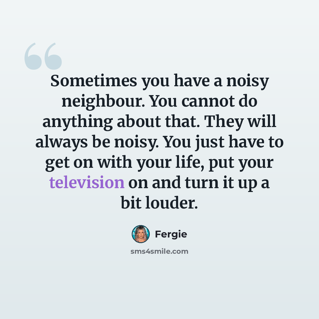 “Sometimes you have a noisy neighbour. You cannot do anything about that. They will always be noisy. You just have to get on with your life, put your television on and turn it up a bit louder.” quote by Fergie