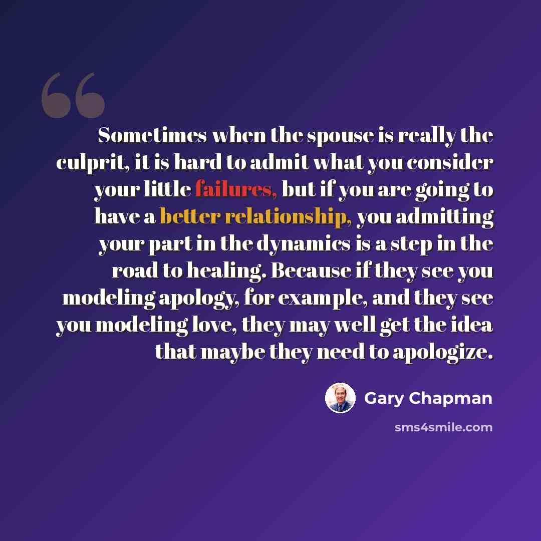 “Sometimes when the spouse is really the culprit, it is hard to admit what you consider your little failures, but if you are going to have a better relationship, you admitting your part in the dynamics is a step in the road to healing. Because if they see you modeling apology, for example, and they…” quote by Gary Chapman