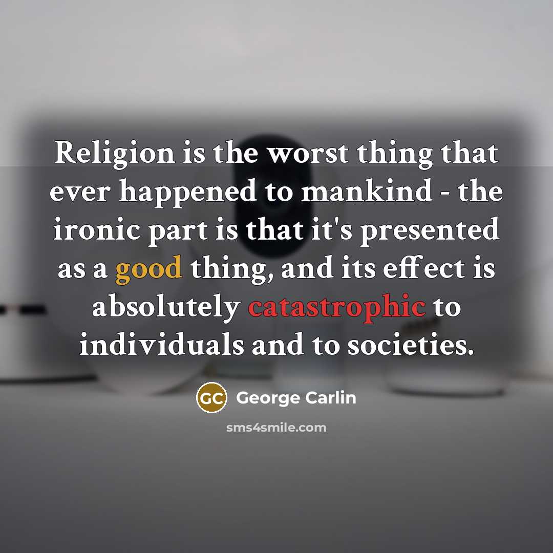“Religion is the worst thing that ever happened to mankind - the ironic part is that it's presented as a good thing, and its effect is absolutely catastrophic to individuals and to societies.” quote by George Carlin