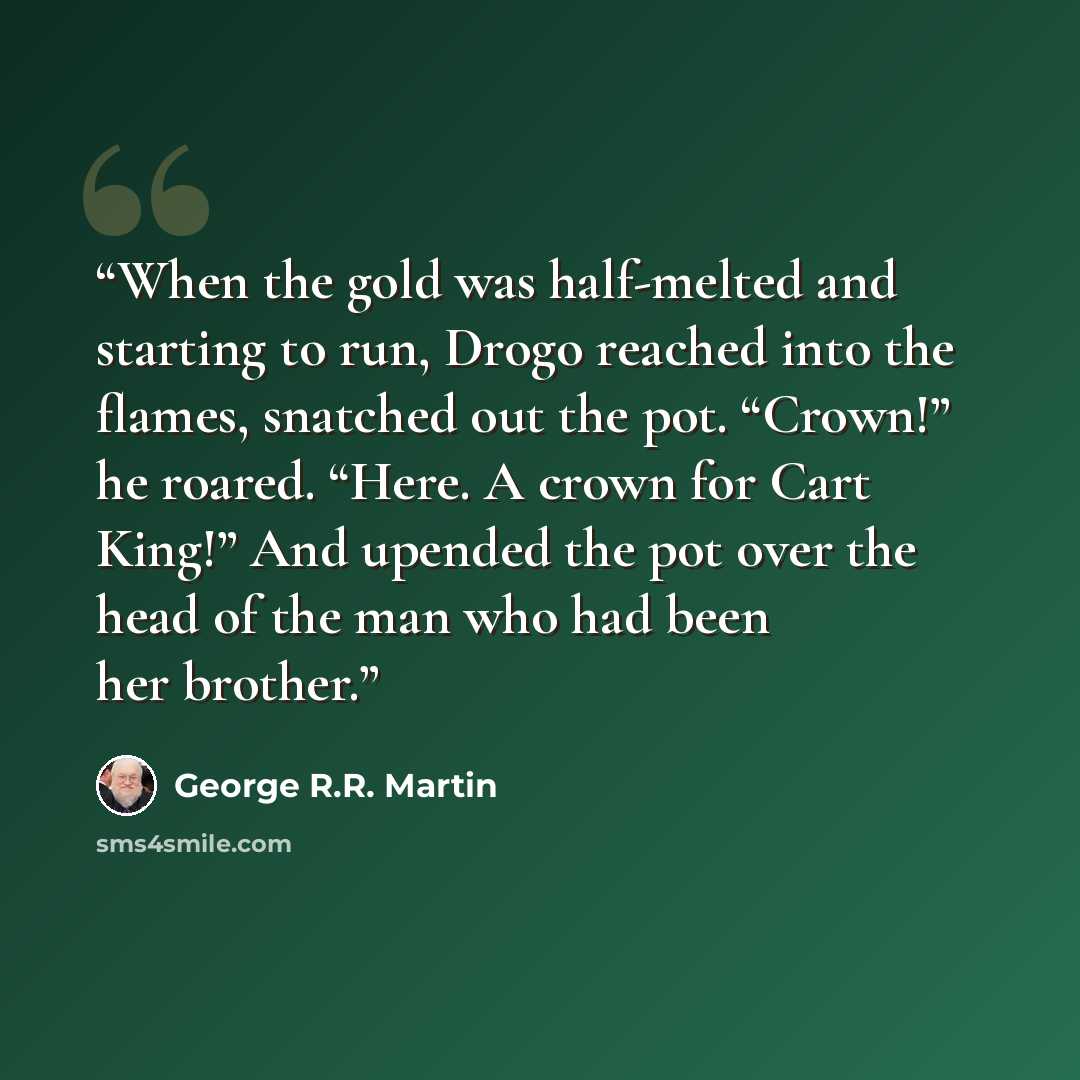 “When the gold was half-melted and starting to run, Drogo reached into the flames, snatched out the pot. “Crown!” he roared. “Here. A crown for Cart King!” And upended the pot over the head of the man who had been her brother.” quote by George R.R. Martin
