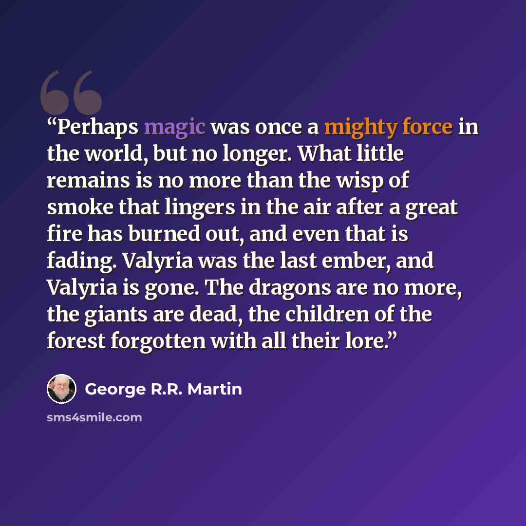 “Perhaps magic was once a mighty force in the world, but no longer. What little remains is no more than the wisp of smoke that lingers in the air after a great fire has burned out, and even that is fading. Valyria was the last ember, and Valyria is gone. The dragons are no more, the giants are…” quote by George R.R. Martin