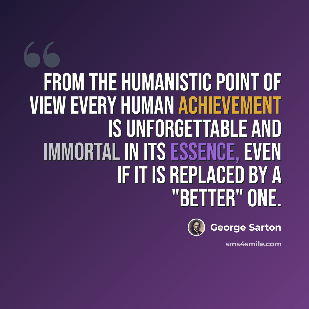 “From the humanistic point of view every human achievement is unforgettable and immortal in its essence, even if it is replaced by a "better" one.” quote by George Sarton