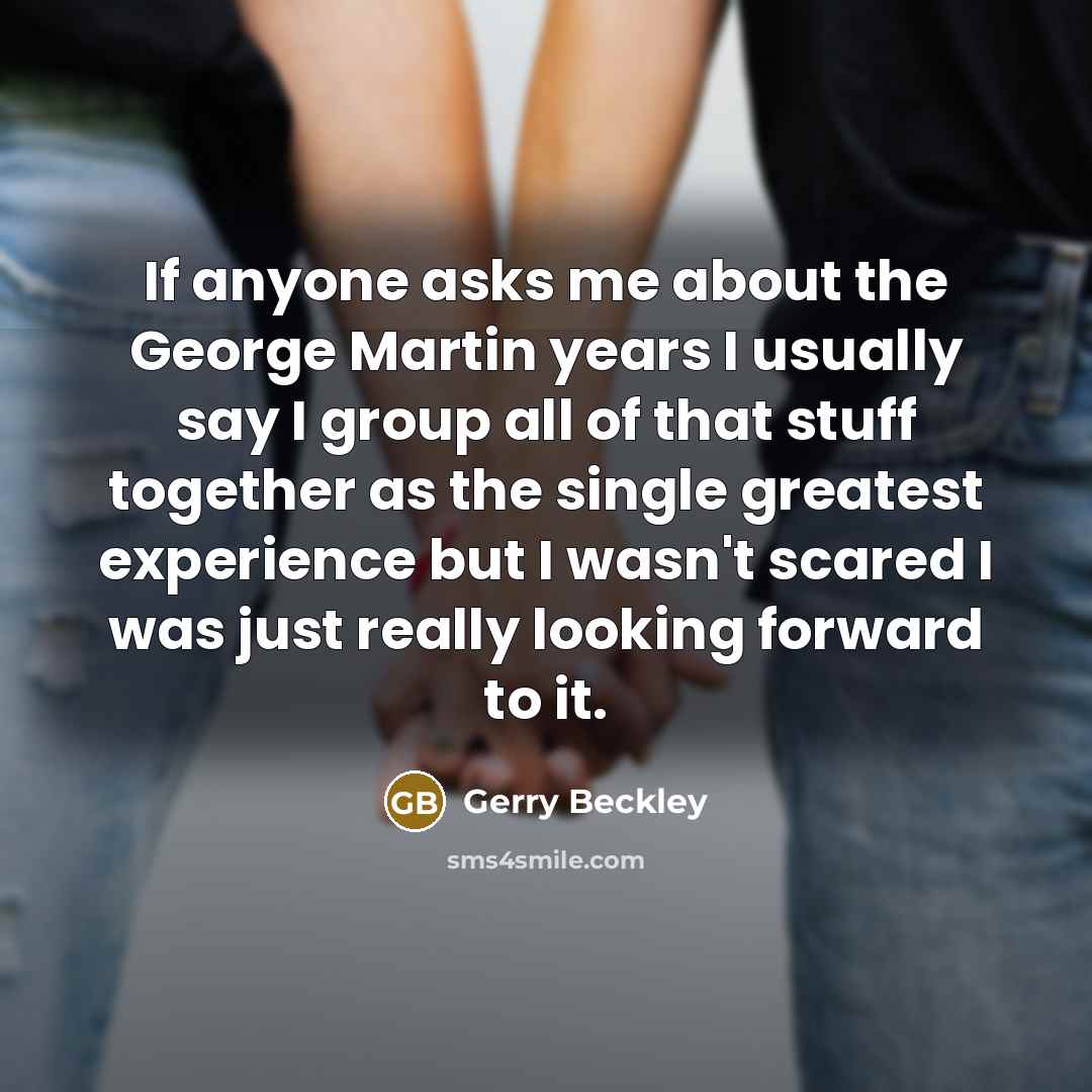 “If anyone asks me about the George Martin years I usually say I group all of that stuff together as the single greatest experience but I wasn't scared I was just really looking forward to it.” quote by Gerry Beckley