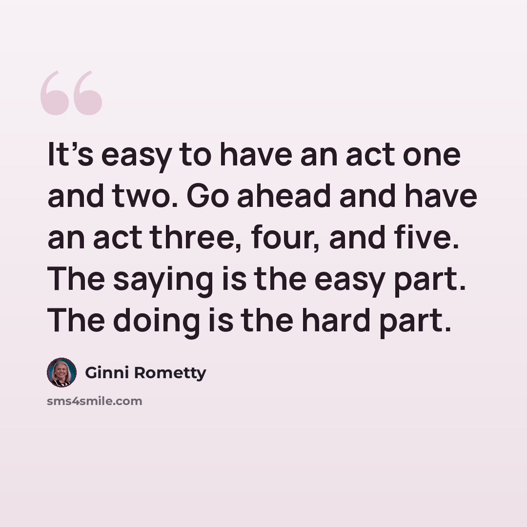 “It's easy to have an act one and two. Go ahead and have an act three, four, and five. The saying is the easy part. The doing is the hard part.” quote by Ginni Rometty