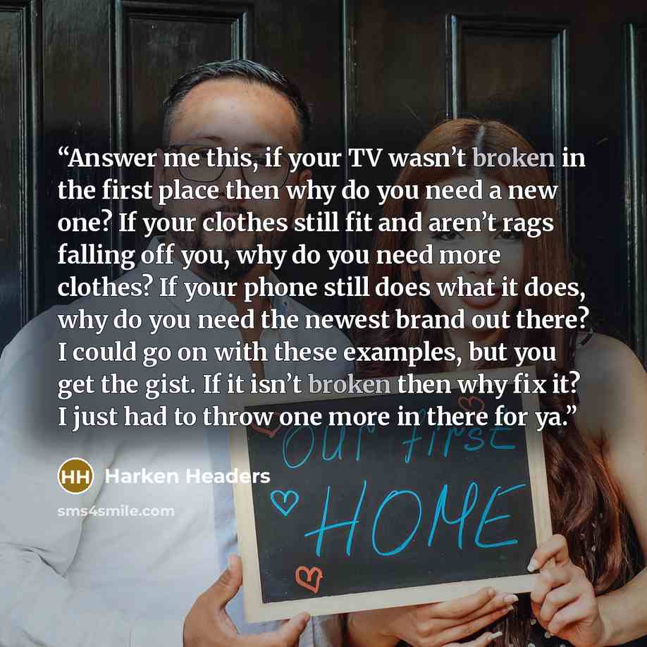 “Answer me this, if your TV wasn’t broken in the first place then why do you need a new one? If your clothes still fit and aren’t rags falling off you, why do you need more clothes? If your phone still does what it does, why do you need the newest brand out there? I could go on with these examples…” quote by Harken Headers