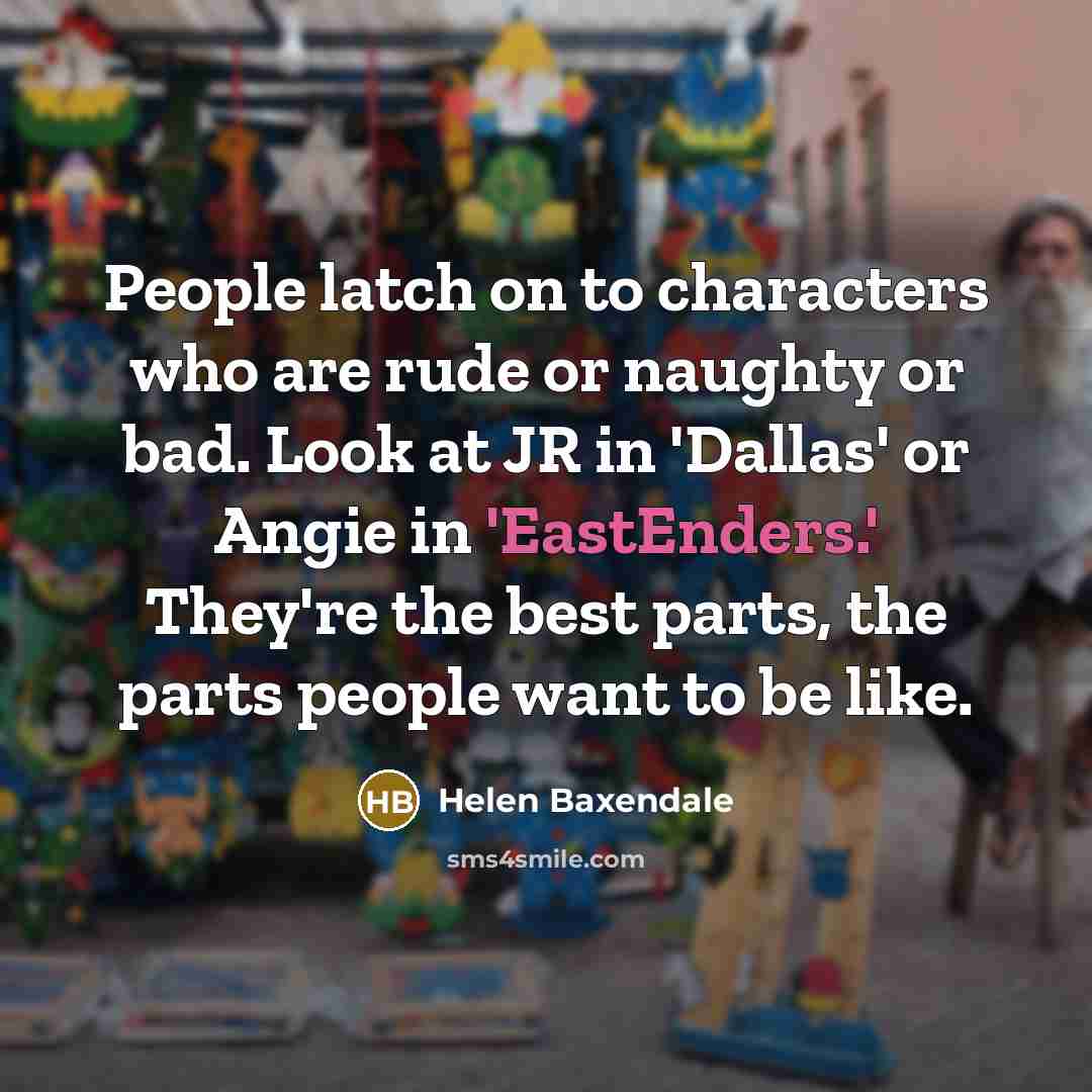 “People latch on to characters who are rude or naughty or bad. Look at JR in 'Dallas' or Angie in 'EastEnders.' They're the best parts, the parts people want to be like.” quote by Helen Baxendale