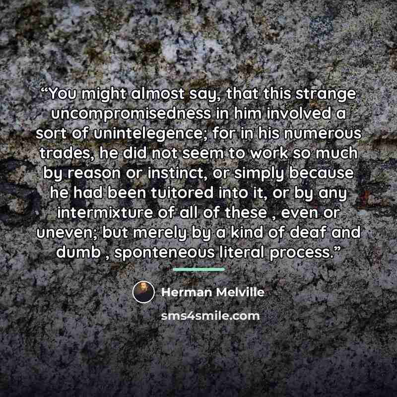 “You might almost say, that this strange uncompromisedness in him involved a sort of unintelegence; for in his numerous trades, he did not seem to work so much by reason or instinct, or simply because he had been tuitored into it, or by any intermixture of all of these , even or uneven; but merely…” quote by Herman Melville