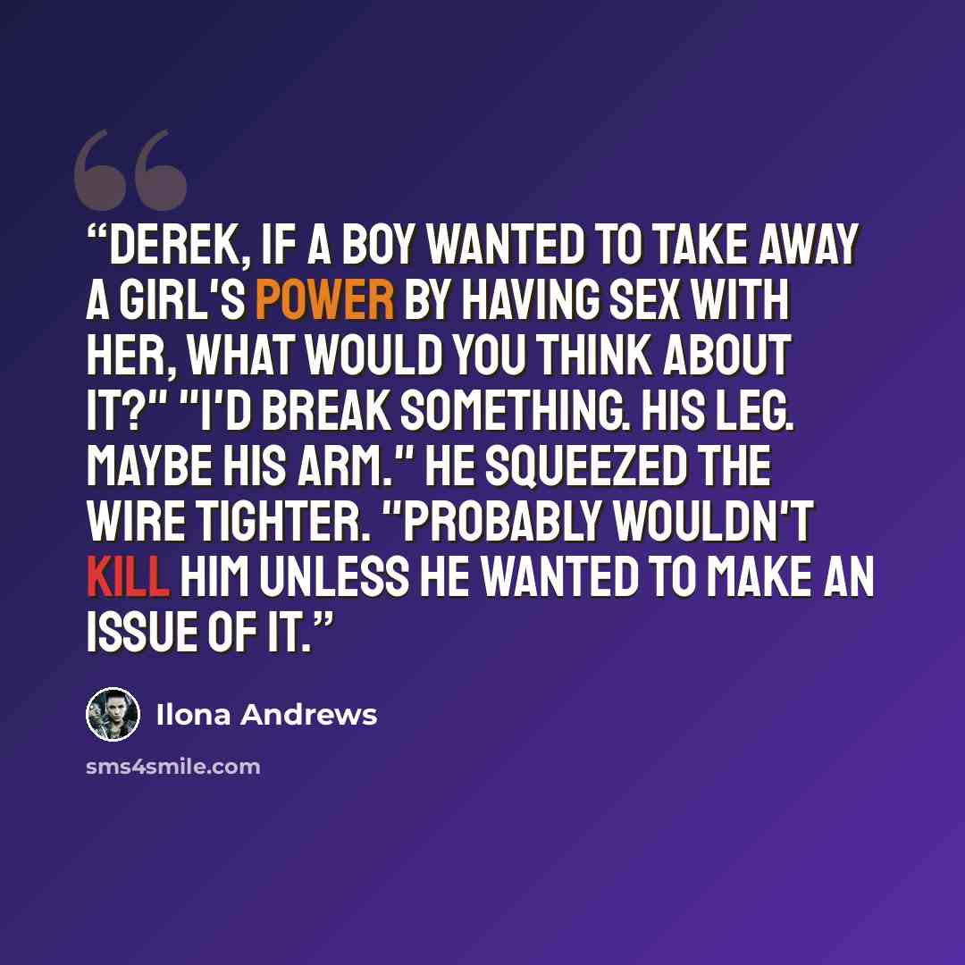 “Derek, if a boy wanted to take away a girl's power by having sex with her, what would you think about it?" "I'd break something. His leg. Maybe his arm." He squeezed the wire tighter. "Probably wouldn't kill him unless he wanted to make an issue of it.” quote by Ilona Andrews