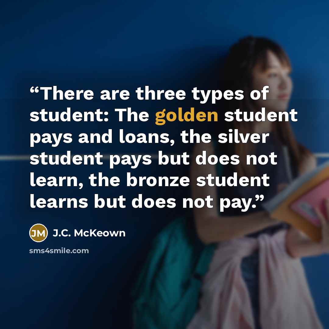 “There are three types of student: The golden student pays and loans, the silver student pays but does not learn, the bronze student learns but does not pay.” quote by J.C. McKeown