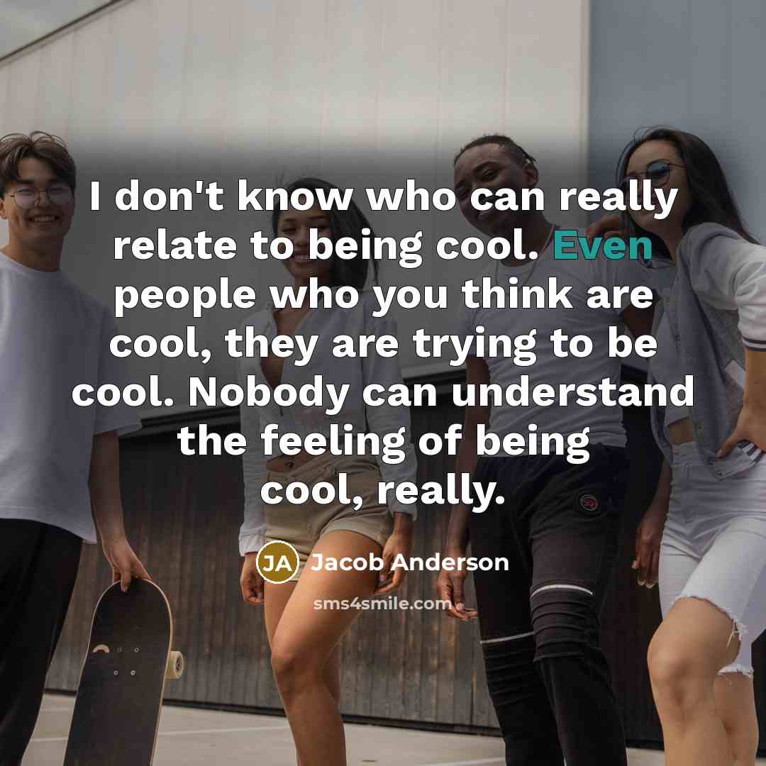 “I don't know who can really relate to being cool. Even people who you think are cool, they are trying to be cool. Nobody can understand the feeling of being cool, really.” quote by Jacob Anderson