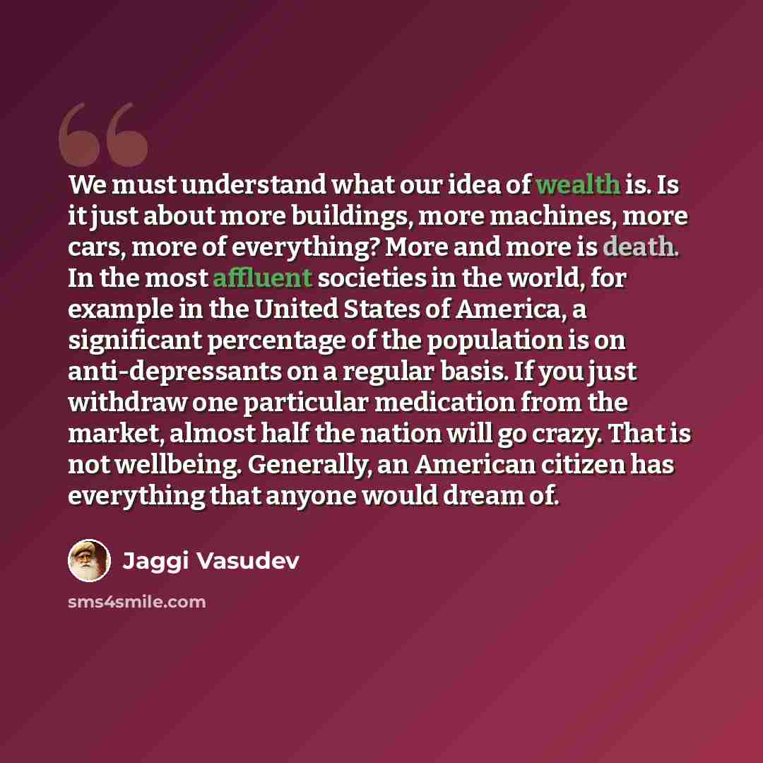 “We must understand what our idea of wealth is. Is it just about more buildings, more machines, more cars, more of everything? More and more is death. In the most affluent societies in the world, for example in the United States of America, a significant percentage of the population is on…” quote by Jaggi Vasudev