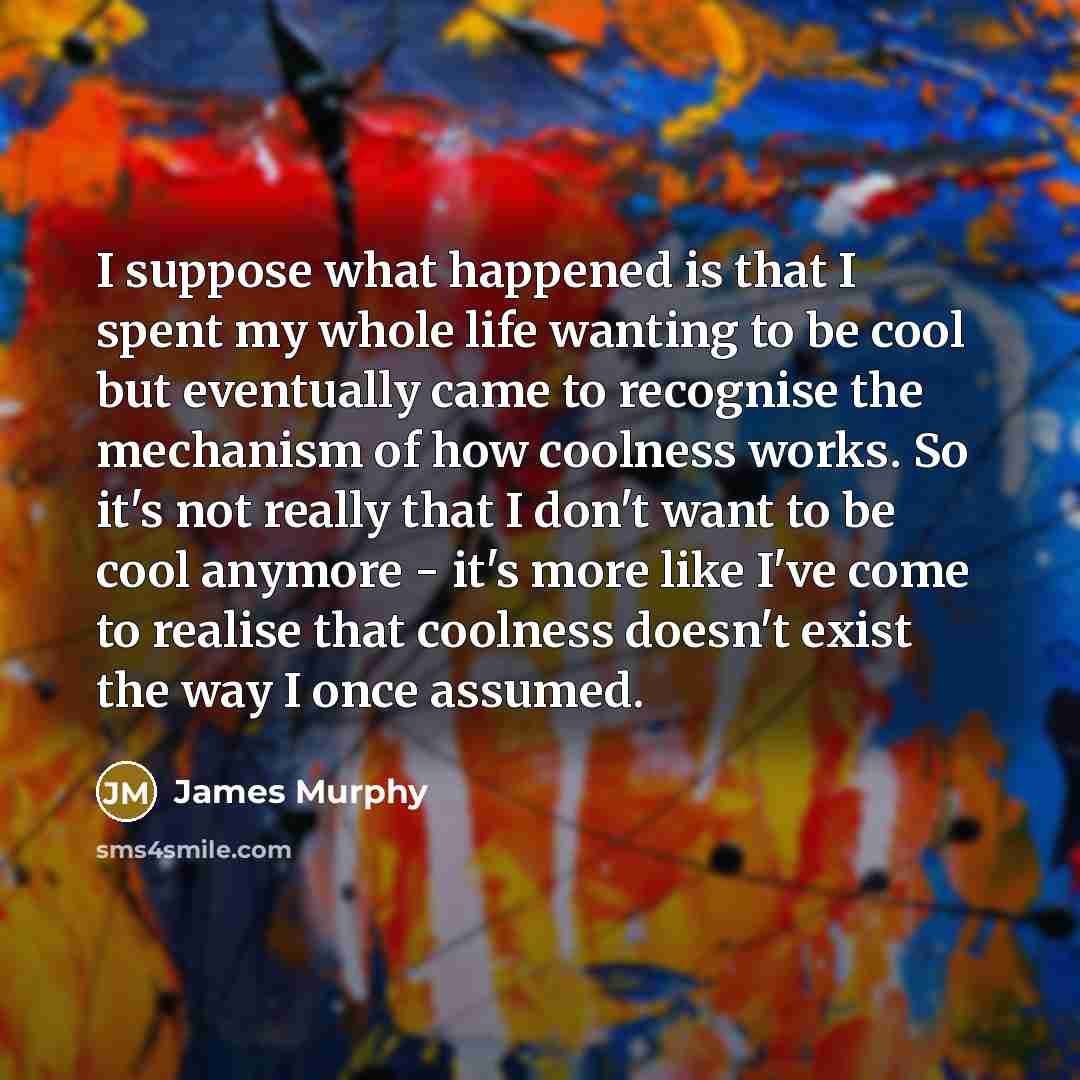 “I suppose what happened is that I spent my whole life wanting to be cool but eventually came to recognise the mechanism of how coolness works. So it's not really that I don't want to be cool anymore - it's more like I've come to realise that coolness doesn't exist the way I once assumed.” quote by James Murphy