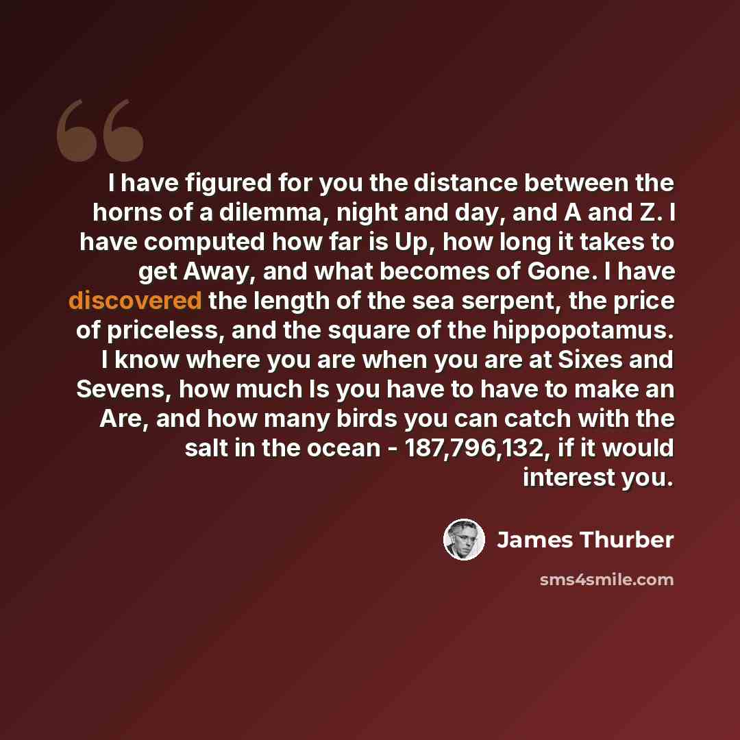 “I have figured for you the distance between the horns of a dilemma, night and day, and A and Z. I have computed how far is Up, how long it takes to get Away, and what becomes of Gone. I have discovered the length of the sea serpent, the price of priceless, and the square of the hippopotamus. I…” quote by James Thurber