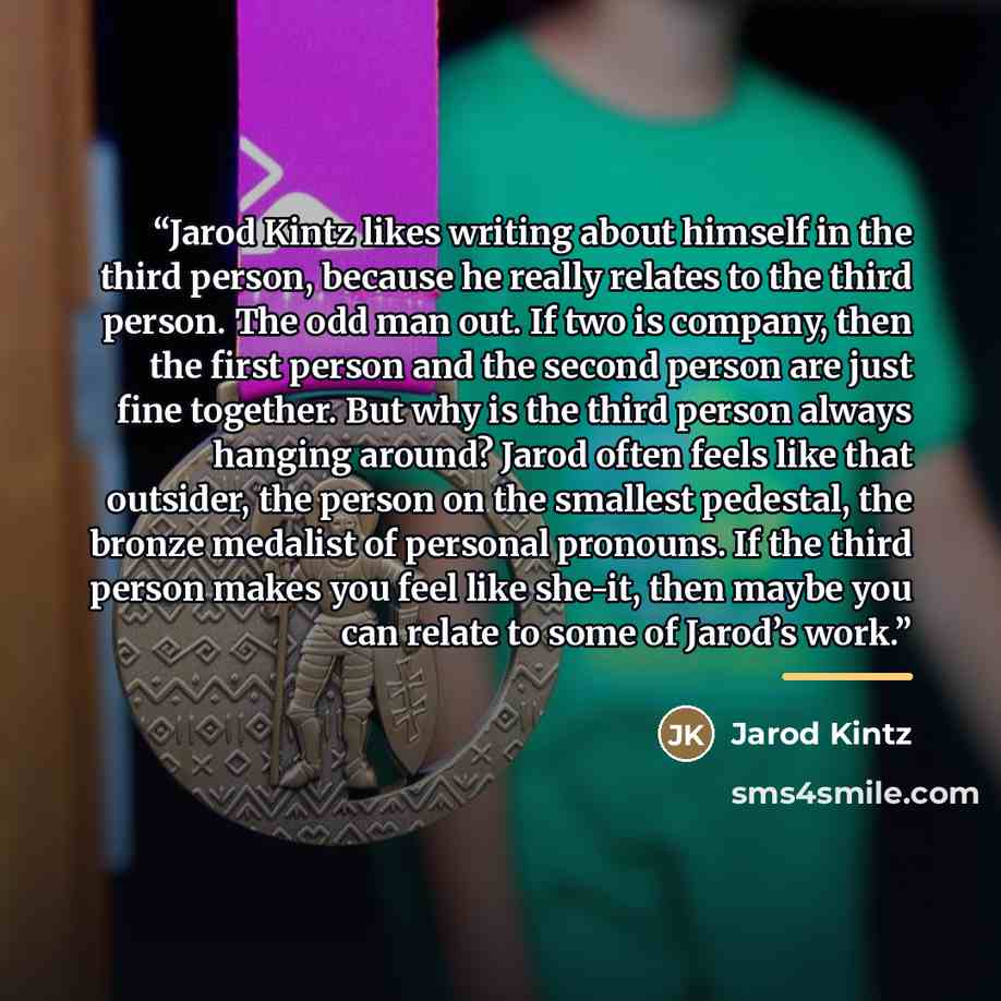 “Jarod Kintz likes writing about himself in the third person, because he really relates to the third person. The odd man out. If two is company, then the first person and the second person are just fine together. But why is the third person always hanging around? Jarod often feels like that…” quote by Jarod Kintz