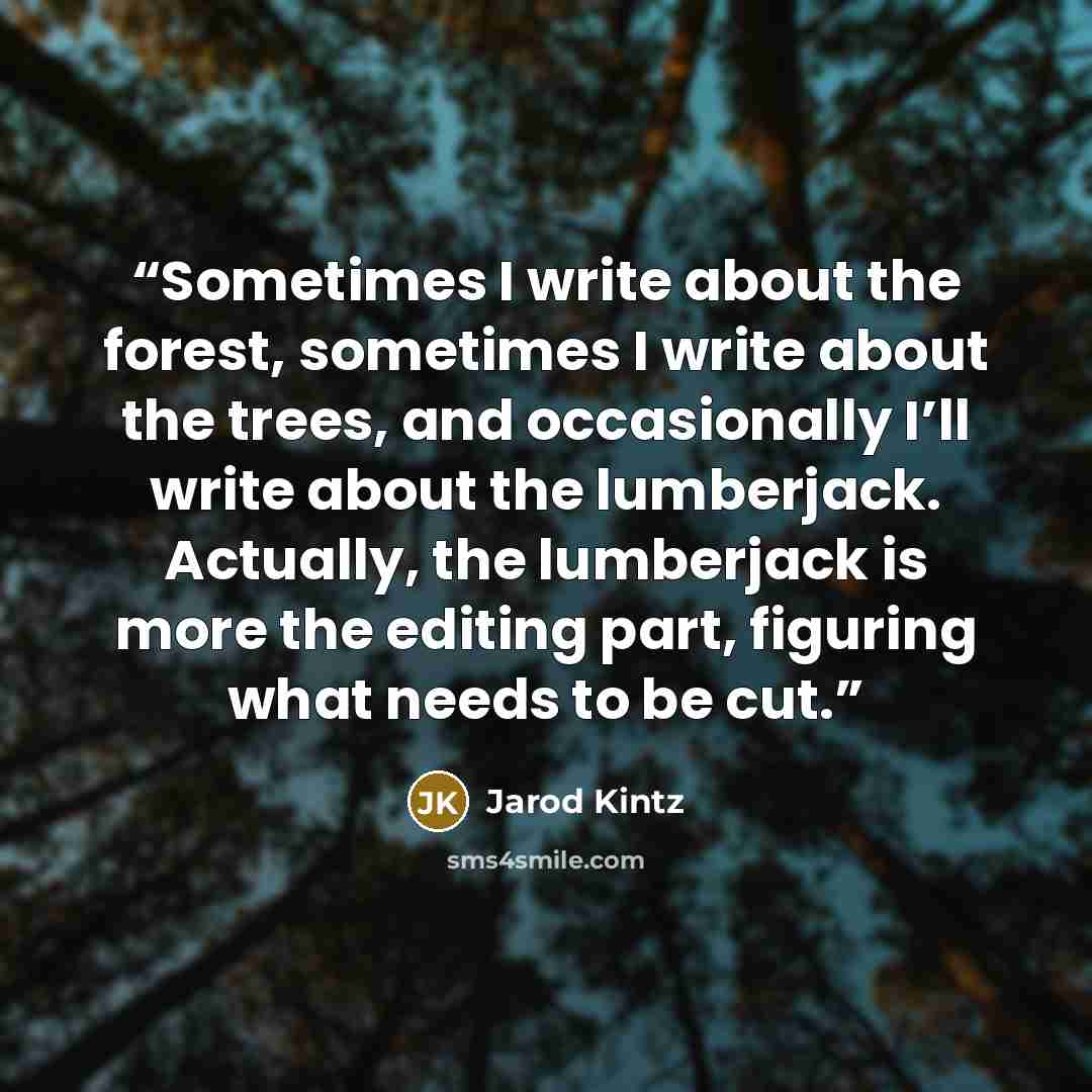 “Sometimes I write about the forest, sometimes I write about the trees, and occasionally I’ll write about the lumberjack. Actually, the lumberjack is more the editing part, figuring what needs to be cut.” quote by Jarod Kintz