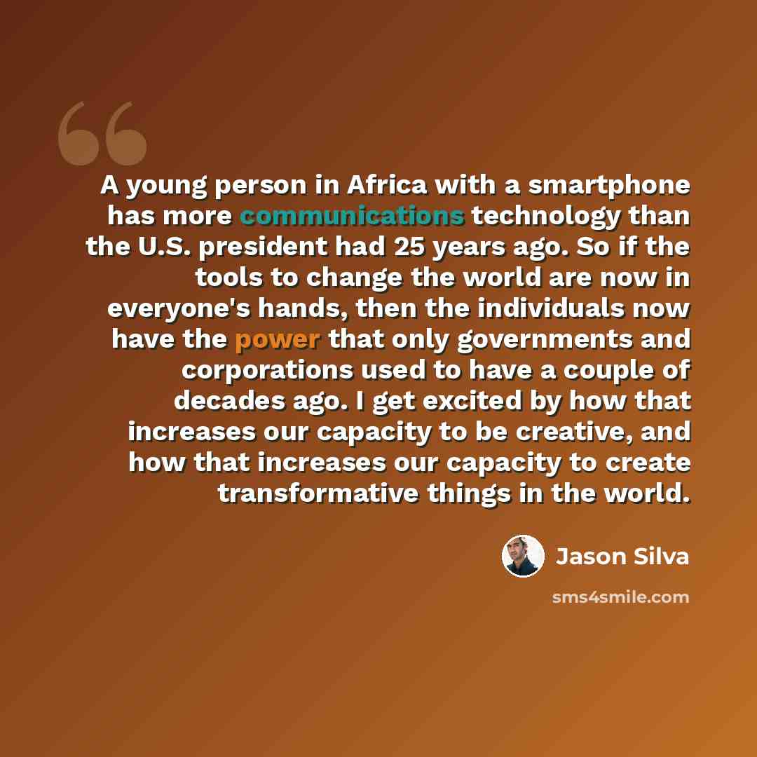 “A young person in Africa with a smartphone has more communications technology than the U.S. president had 25 years ago. So if the tools to change the world are now in everyone's hands, then the individuals now have the power that only governments and corporations used to have a couple of decades…” quote by Jason Silva