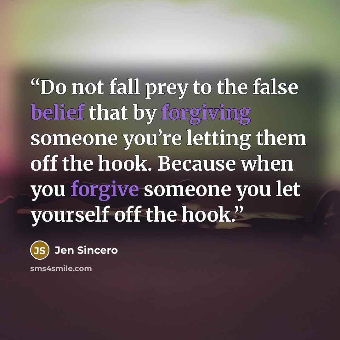 “Do not fall prey to the false belief that by forgiving someone you’re letting them off the hook. Because when you forgive someone you let yourself off the hook.” quote by Jen Sincero