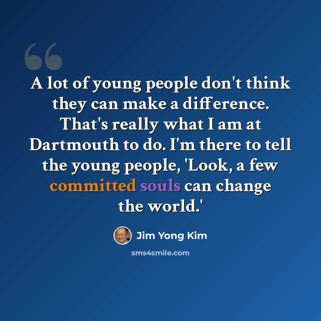 “A lot of young people don't think they can make a difference. That's really what I am at Dartmouth to do. I'm there to tell the young people, 'Look, a few committed souls can change the world.'” quote by Jim Yong Kim
